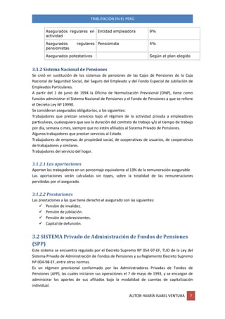 TRIBUTACIÓN EN EL PERÚ
AUTOR: MARÍA ISABEL VENTURA 7
Asegurados regulares en
actividad
Entidad empleadora 9%
Asegurados regulares
pensionistas
Pensionista 4%
Asegurados potestativos Según el plan elegido
3.1.2 Sistema Nacional de Pensiones
Se creó en sustitución de los sistemas de pensiones de las Cajas de Pensiones de la Caja
Nacional de Seguridad Social, del Seguro del Empleado y del Fondo Especial de Jubilación de
Empleados Particulares.
A partir del 1 de junio de 1994 la Oficina de Normalización Previsional (ONP), tiene como
función administrar el Sistema Nacional de Pensiones y el Fondo de Pensiones a que se refiere
el Decreto Ley Nº 19990.
Se consideran asegurados obligatorios, a los siguientes:
Trabajadores que prestan servicios bajo el régimen de la actividad privada a empleadores
particulares, cualesquiera que sea la duración del contrato de trabajo y/o el tiempo de trabajo
por día, semana o mes, siempre que no estén afiliados al Sistema Privado de Pensiones.
Algunos trabajadores que prestan servicios al Estado.
Trabajadores de empresas de propiedad social, de cooperativas de usuarios, de cooperativas
de trabajadores y similares.
Trabajadores del servicio del hogar.
3.1.2.1 Las aportaciones
Aportan los trabajadores en un porcentaje equivalente al 13% de la remuneración asegurable
Las aportaciones serán calculadas sin topes, sobre la totalidad de las remuneraciones
percibidas por el asegurado.
3.1.2.2 Prestaciones
Las prestaciones a las que tiene derecho el asegurado son las siguientes:
 Pensión de invalidez.
 Pensión de jubilación.
 Pensión de sobrevivientes.
 Capital de defunción.
3.2 SISTEMA Privado de Administración de Fondos de Pensiones
(SPP)
Este sistema se encuentra regulado por el Decreto Supremo Nº 054-97-EF, TUO de la Ley del
Sistema Privado de Administración de Fondos de Pensiones y su Reglamento Decreto Supremo
Nº 004-98-EF, entre otras normas.
Es un régimen previsional conformado por las Administradoras Privadas de Fondos de
Pensiones (AFP), las cuales iniciaron sus operaciones el 7 de mayo de 1993, y se encargan de
administrar los aportes de sus afiliados bajo la modalidad de cuentas de capitalización
individual.
 