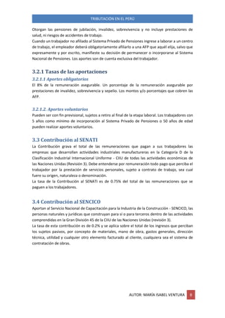 TRIBUTACIÓN EN EL PERÚ
AUTOR: MARÍA ISABEL VENTURA 8
Otorgan las pensiones de jubilación, invalidez, sobrevivencia y no incluye prestaciones de
salud, ni riesgos de accidentes de trabajo.
Cuando un trabajador no afiliado al Sistema Privado de Pensiones ingrese a laborar a un centro
de trabajo, el empleador deberá obligatoriamente afiliarlo a una AFP que aquél elija, salvo que
expresamente y por escrito, manifieste su decisión de permanecer o incorporarse al Sistema
Nacional de Pensiones. Los aportes son de cuenta exclusiva del trabajador.
3.2.1 Tasas de las aportaciones
3.2.1.1 Aportes obligatorios
El 8% de la remuneración asegurable. Un porcentaje de la remuneración asegurable por
prestaciones de invalidez, sobrevivencia y sepelio. Los montos y/o porcentajes que cobren las
AFP.
3.2.1.2. Aportes voluntarios
Pueden ser con fin previsional, sujetos a retiro al final de la etapa laboral. Los trabajadores con
5 años como mínimo de incorporación al Sistema Privado de Pensiones o 50 años de edad
pueden realizar aportes voluntarios.
3.3 Contribución al SENATI
La Contribución grava el total de las remuneraciones que pagan a sus trabajadores las
empresas que desarrollan actividades industriales manufactureras en la Categoría D de la
Clasificación Industrial Internacional Uniforme - CIIU de todas las actividades económicas de
las Naciones Unidas (Revisión 3). Debe entenderse por remuneración todo pago que perciba el
trabajador por la prestación de servicios personales, sujeto a contrato de trabajo, sea cual
fuere su origen, naturaleza o denominación.
La tasa de la Contribución al SENATI es de 0.75% del total de las remuneraciones que se
paguen a los trabajadores.
3.4 Contribución al SENCICO
Aportan al Servicio Nacional de Capacitación para la Industria de la Construcción - SENCICO, las
personas naturales y jurídicas que construyan para sí o para terceros dentro de las actividades
comprendidas en la Gran División 45 de la CIIU de las Naciones Unidas (revisión 3).
La tasa de esta contribución es de 0.2% y se aplica sobre el total de los ingresos que perciban
los sujetos pasivos, por concepto de materiales, mano de obra, gastos generales, dirección
técnica, utilidad y cualquier otro elemento facturado al cliente, cualquiera sea el sistema de
contratación de obras.
 