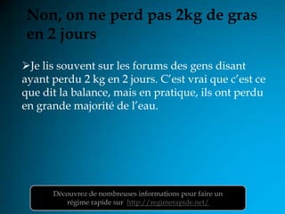 Non, on ne perd pas 2kg de gras
en 2 jours
Je lis souvent sur les forums des gens disant
ayant perdu 2 kg en 2 jours. C’est vrai que c’est ce
que dit la balance, mais en pratique, ils ont perdu
en grande majorité de l’eau.




      Découvrez de nombreuses informations pour faire un
         régime rapide sur http://regimerapide.net/
 