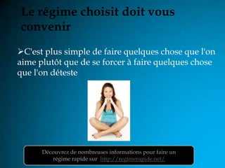 Le régime choisit doit vous
convenir
C'est plus simple de faire quelques chose que l'on
aime plutôt que de se forcer à faire quelques chose
que l'on déteste




      Découvrez de nombreuses informations pour faire un
         régime rapide sur http://regimerapide.net/
 