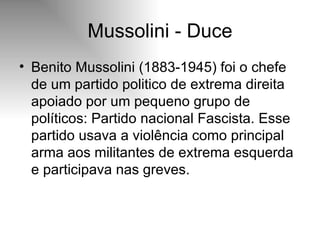 Mussolini - Duce Benito Mussolini (1883-1945) foi o chefe de um partido politico de extrema direita apoiado por um pequeno grupo de políticos: Partido nacional Fascista. Esse partido usava a violência como principal arma aos militantes de extrema esquerda e participava nas greves.  