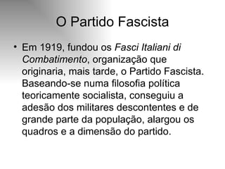 O Partido Fascista Em 1919, fundou os  Fasci Italiani di Combatimento , organização que originaria, mais tarde, o Partido Fascista. Baseando-se numa filosofia política teoricamente socialista, conseguiu a adesão dos militares descontentes e de grande parte da população, alargou os quadros e a dimensão do partido.  