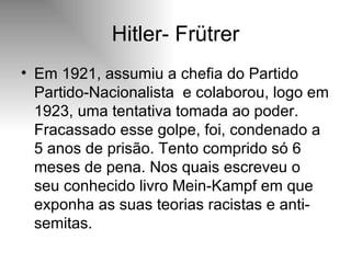Hitler- Frütrer Em 1921, assumiu a chefia do Partido Partido-Nacionalista  e colaborou, logo em 1923, uma tentativa tomada ao poder. Fracassado esse golpe, foi, condenado a 5 anos de prisão. Tento comprido só 6 meses de pena. Nos quais escreveu o seu conhecido livro Mein-Kampf em que exponha as suas teorias racistas e anti-semitas.  