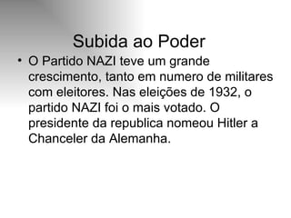 Subida ao Poder O Partido NAZI teve um grande crescimento, tanto em numero de militares com eleitores. Nas eleições de 1932, o partido NAZI foi o mais votado. O presidente da republica nomeou Hitler a Chanceler da Alemanha.  