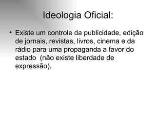 Ideologia Oficial: Existe um controle da publicidade, edição de jornais, revistas, livros, cinema e da rádio para uma propaganda a favor do estado  (não existe liberdade de expressão). 