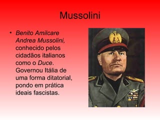 Mussolini Benito Amilcare Andrea Mussolini,  conhecido pelos cidadãos italianos como o  Duce . Governou Itália de uma forma ditatorial, pondo em prática ideais fascistas. 