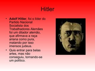 Hitler Adolf Hitler , foi o líder do Partido Nacional Socialista dos Trabalhadores Alemães  foi um ditador alemão, que afirmava a raça ariana como pura, matando por isso imensos judeus. Quis entrar para belas artes, mas não conseguiu, tornando-se um político. 