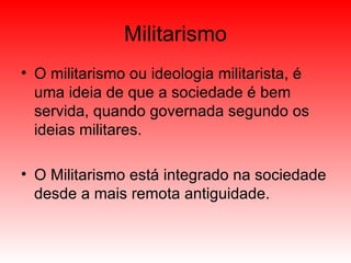 Militarismo O militarismo ou ideologia militarista, é uma ideia de que a sociedade é bem servida, quando governada segundo os ideias militares. O Militarismo está integrado na sociedade desde a mais remota antiguidade. 