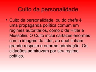 Culto da personalidade Culto da personalidade, ou do chefe é uma propaganda política comum em regimes autoritários, como o de Hitler e Mussolini. O Culto inclui cartazes enormes com a imagem do líder, ao qual tinham grande respeito e enorme admiração. Os cidadãos admiravam por seu regime político. 