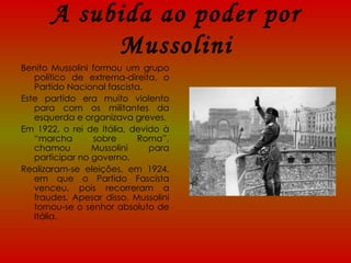 A subida ao poder por Mussolini Benito Mussolini formou um grupo político de extrema-direita, o Partido Nacional fascista. Este partido era muito violento para com os militantes da esquerda e organizava greves. Em 1922, o rei de Itália, devido à “marcha sobre Roma”, chamou Mussolini para participar no governo. Realizaram-se eleições, em 1924, em que o Partido Fascista venceu, pois recorreram a fraudes. Apesar disso, Mussolini tornou-se o senhor absoluto de Itália. 