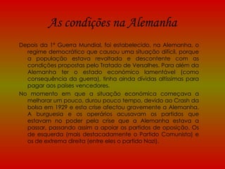 As condições na Alemanha Depois da 1ª Guerra Mundial, foi estabelecido, na Alemanha, o regime democrático que causou uma situação difícil, porque a população estava revoltada e descontente com as condições propostas pelo Tratado de Versalhes. Para além da Alemanha ter o estado económico lamentável (como consequência da guerra), tinha ainda dívidas altíssimas para pagar aos países vencedores. No momento em que a situação económica começava a melhorar um pouco, durou pouco tempo, devido ao Crash da bolsa em 1929 e esta crise afectou gravemente a Alemanha. A burguesia e os operários acusavam os partidos que estavam no poder pela crise que a Alemanha estava a passar, passando assim a apoiar os partidos de oposição. Os de esquerda (mais destacadamente o Partido Comunista) e os de extrema direita (entre eles o partido Nazi). 