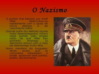 O Nazismo O partido Nazi liderado por Adolf Hitler desenvolveu-se rapidamente com a ajuda de novos eleitores e de crescimento militar. Grande parte dos eleitores (quase todos desempregados) votava neste partido pela simples razão de que Hitler lhes prometia emprego (a Alemanha estava com a taxa de desemprego muito alta). Havia membros da burguesia, tendo receio que os comunistas adquirissem o poder, apoiavam este partido, porém, secretamente. 