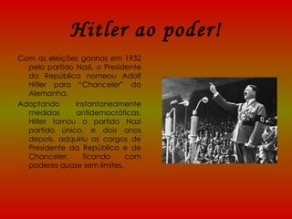 Hitler ao poder! Com as eleições ganhas em 1932 pelo partido Nazi, o Presidente da República nomeou Adolf Hitler para “Chanceler” da Alemanha.  Adoptando instantaneamente medidas antidemocráticas, Hitler tornou o partido Nazi partido único, e dois anos depois, adquiriu os cargos de Presidente da República e de Chanceler, ficando com poderes quase sem limites. 