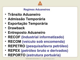 Regimes Aduaneiros 
• Trânsito Aduaneiro 
• Admissão Temporária 
• Exportação Temporária 
• Drawback 
• Entreposto Aduaneiro 
• RECOF (Industrial informatizado) 
• RECOM (veículo sob encomenda) 
• REPETRO (pesquisa/lavra petróleo) 
• REPEX (petróleo bruto e derivados) 
• REPORTO (estrutura portuária) 
 