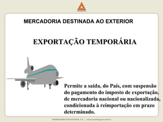 MERCADORIA DESTINADA AO EXTERIOR 
EEXXPPOORRTTAAÇÇÃÃOO TTEEMMPPOORRÁÁRRIIAA 
Permite a saída, do País, com suspensão 
do pagamento do imposto de exportação, 
de mercadoria nacional ou nacionalizada, 
condicionada à reimportação em prazo 
determinado. 
 