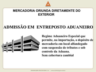 MERCADORIA ORIUNDA DIRETAMENTE DO 
EXTERIOR 
ADMISSÃO EEMM EENNTTRREEPPOOSSTTOO AADDUUAANNEEIIRROO 
Regime Aduaneiro Especial que 
permite, na importação, o depósito de 
mercadoria em local alfandegado 
com suspensão de tributos e sob 
controle da Aduana. 
Sem cobertura cambial 
 