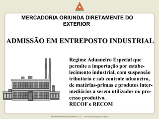 MERCADORIA ORIUNDA DIRETAMENTE DO 
EXTERIOR 
ADMISSÃO EEMM EENNTTRREEPPOOSSTTOO IINNDDUUSSTTRRIIAALL 
Regime Aduaneiro Especial que 
permite a importação por estabe-lecimento 
industrial, com suspensão 
tributária e sob controle aduaneiro, 
de matérias-primas e produtos inter-mediários 
a serem utilizados no pro-cesso 
produtivo. 
RECOF e RECOM 
 