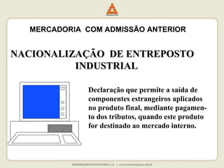 MERCADORIA COM ADMISSÃO ANTERIOR 
NACIONALIZAÇÃO DDEE EENNTTRREEPPOOSSTTOO 
IINNDDUUSSTTRRIIAALL 
Declaração que permite a saída de 
componentes estrangeiros aplicados 
no produto final, mediante pagamen-to 
dos tributos, quando este produto 
for destinado ao mercado interno. 
 
