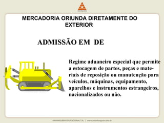 MERCADORIA ORIUNDA DIRETAMENTE DO 
EXTERIOR 
AADDMMIISSSSÃÃOO EEMM DDEE 
Regime aduaneiro especial que permite 
a estocagem de partes, peças e mate-riais 
de reposição ou manutenção para 
veículos, máquinas, equipamento, 
aparelhos e instrumentos estrangeiros, 
nacionalizados ou não. 
 