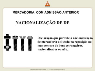 MERCADORIA COM ADMISSÃO ANTERIOR 
NNAACCIIOONNAALLIIZZAAÇÇÃÃOO DDEE DDEE 
Declaração que permite a nacionalização 
de mercadoria utilizada na reposição ou 
manutençao de bens estrangeiros, 
nacionalizados ou não. 
 