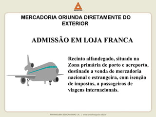 MERCADORIA ORIUNDA DIRETAMENTE DO 
EXTERIOR 
AADDMMIISSSSÃÃOO EEMM LLOOJJAA FFRRAANNCCAA 
Recinto alfandegado, situado na 
Zona primária de porto e aereporto, 
destinado a venda de mercadoria 
nacional e estrangeira, com isenção 
de impostos, a passageiros de 
viagens internacionais. 
 