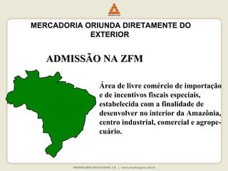 MERCADORIA ORIUNDA DIRETAMENTE DO 
EXTERIOR 
AADDMMIISSSSÃÃOO NNAA ZZFFMM 
Área de livre comércio de importação 
e de incentivos fiscais especiais, 
estabelecida com a finalidade de 
desenvolver no interior da Amazônia, 
centro industrial, comercial e agrope-cuário. 
 