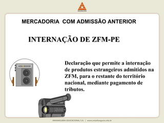 MERCADORIA COM ADMISSÃO ANTERIOR 
IINNTTEERRNNAAÇÇÃÃOO DDEE ZZFFMM--PPEE 
Declaração que permite a internação 
de produtos estrangeiros admitidos na 
ZFM, para o restante do território 
nacional, mediante pagamento de 
tributos. 
 