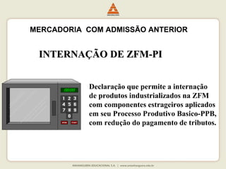 MERCADORIA COM ADMISSÃO ANTERIOR 
IINNTTEERRNNAAÇÇÃÃOO DDEE ZZFFMM--PPII 
Declaração que permite a internação 
de produtos industrializados na ZFM 
com componentes estrageiros aplicados 
em seu Processo Produtivo Basico-PPB, 
com redução do pagamento de tributos. 
 