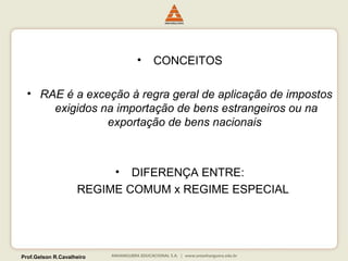Prof.Gelson R.Cavalheiro 
• CONCEITOS 
• RAE é a exceção à regra geral de aplicação de impostos 
exigidos na importação de bens estrangeiros ou na 
exportação de bens nacionais 
• DIFERENÇA ENTRE: 
REGIME COMUM x REGIME ESPECIAL 
 