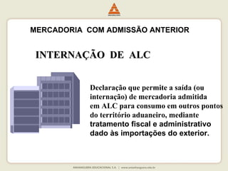 MERCADORIA COM ADMISSÃO ANTERIOR 
IINNTTEERRNNAAÇÇÃÃOO DDEE AALLCC 
Declaração que permite a saída (ou 
internação) de mercadoria admitida 
em ALC para consumo em outros pontos 
do território aduaneiro, mediante 
tratamento fiscal e administrativo 
dado às importações do exterior. 
