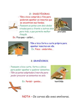 2 – INSECTÍVORAS
- Têm o bico comprido e fino para
poderem apanhar os insectos que
se encontram nas fendas.
- Possuem as patas com dois dedos

virados para a frente e outros dois
para trás, o que permite melhor
fixação.

pica-pau

Ex. Pica-pau – colibri...

-Têm o bico forte e curto próprio para
apanhar insectos em vôo.
Ex. Pisco – andorinha...
pisco
3- GRANÍVOROS
- Possuem o bico curto, forte e cónico
para poder apanhar e quebrar sementes.
-Têm as patas adaptadas à marcha para

poder procurar as sementes no solo.
Ex. Pardal – pombo...

tentilhão

NOTA – Os corvos são aves omnívoras.

 