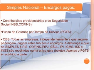 Simples Nacional – Encargos pagos:
• Contribuições previdenciárias e de Seguridade
Social(INSS,COFINS);
•Fundo de Garantia por Tempo de Serviço (FGTS);
• OBS: Todas as empresas, independentemente a qual regime
pertençam, pagam estes tributos e encargos. A diferença é que
no SIMPLES o PIS, COFINS,IRPJ, CSLL, IPI, ICMS, ISS e
INSS são recolhidas numa única guia (boleto). Apenas o FGTS
é recolhido à parte

 