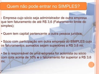 Quem não pode entrar no SIMPLES?
Empresa cujo sócio seja administrador de outra empresa
que tem faturamento de até R$ 3,6 (Faturamento limite do
simples);
•

• Quem tem capital pertencente a outra pessoa jurídica;
• Sócio com participação em outra empresa do SIMPLES cujo
os faturamentos somados sejam superiores a R$ 3,6 mi;
• Se o responsável de uma empresa for acionista ou sócio
com cota acima de 10% e o faturamento for superior a R$ 3,6
mi;

 
