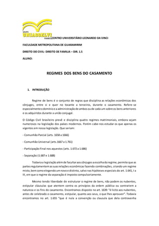 CENTRO UNIVERSITÁRIO LEONARDO DA VINCI
FACULDADE METROPOLITANA DE GUARAMIRIM
DIREITO DO CIVIL- DIREITO DE FAMILIA – DIR. 1.5
ALUNO:
REGIMES DOS BENS DO CASAMENTO
1. INTRODUÇÃO
Regime de bens é o conjunto de regras que disciplina as relações econômicas dos
cônjuges, entre si e quer no tocante a terceiros, durante o casamento. Refere-se
especialmenteodomínioe a administraçãode ambosoude cada um sobre os bens anteriores
e os adquiridos durante a união conjugal.
O Código Civil brasileiro prevê e disciplina quatro regimes matrimoniais, embora sejam
numerosos na legislação dos países modernos. Porém cabe-nos estudar os que apenas os
vigentes em nossa legislação. Que seriam:
- Comunhão Parcial (arts. 1658 a 1666)
- Comunhão Universal (arts.1667 a 1.761)
- Participação Final nos aquestos (arts. 1.672 a 1.686)
- Separação (1.687 e 1.688)
Todaviaa legislaçãoalémde facultaraoscônjugesaescolhadoregime,permite que as
partesregulamentemassuasrelações econômicas fazendo combinações, criando um regime
misto,bemcomoelegendoumnovoe distinto, salvo nas hipóteses especiais do art. 1.641, I a
III, em que o regime da separação é imposto compulsoriamente.
Mesmo tendo liberdade de estruturar o regime de bens, não podem os nubentes,
estipular cláusulas que atentem contra os princípios da ordem pública ou contrariem a
natureza e os fins do casamento. Encontramos disposto no art. 1639: “é licito aos nubentes,
antes de celebrado o casamento, estipular, quanto aos seus, o que lhes aprouver”. Todavia
encontramos no art. 1.655 “que é nula a convenção ou clausula que dela contravenha
 