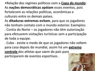 Relação dos regimes políticos com a Copa do mundo:As nações democráticas apóiam esses eventos, pois  fortalecem as relações políticas, econômicas e culturais entre os demais países. As ditaduras extremas evitam, para que os jogadores não tenham contato com o mundo exterior. Exemplos: . Coréia do Norte – os jogadores não têm autorização para efetuarem visitações turísticas sem a participação de toda a equipe.. Cuba - existe o medo de que os jogadores não voltem para casa depois do mundial, assim há um extremo controle dos atletas que saem do país para participarem de eventos esportivos . 