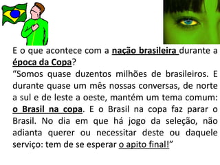 E o que acontece com a nação brasileira durante a época da Copa?“Somos quase duzentos milhões de brasileiros. E durante quase um mês nossas conversas, de norte a sul e de leste a oeste, mantém um tema comum: o Brasil na copa. E o Brasil na copa faz parar o Brasil. No dia em que há jogo da seleção, não adianta querer ou necessitar deste ou daquele serviço: tem de se esperar o apito final!”