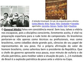 A Seleção tricampeã. Em pé, da esquerda para a direita: Carlos Alberto, Brito, Piazza, Félix, Clodoaldo e Everaldo; agachados: Jairzinho, Gérson, Tostão, Pelé e Rivellino.O General Médicifalou em consistência moral. Sem isso, talvez a vitória nos escapasse, pois a disciplina consciente, livremente aceita, é vital na preparação espartana para o rude teste do campeonato. Os brasileiros  portaram-se não apenas como técnicos ou profissionais, mas como brasileiros, como cidadãos deste grande país, cônscios de seu papel de representantes de seu povo. Foi a própria afirmação do valor do homem brasileiro, como salientou bem o presidente da República. Que o chefe do governo aproveite essa pausa, esse minuto de euforia e de efusão patriótica, para meditar sobre a situação do país. (...) A realidade do Brasil é a explosão patriótica do povo ante a vitória na Copa.