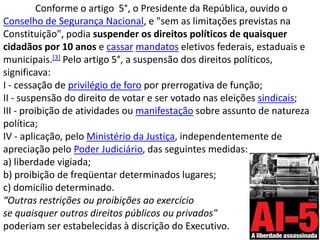 Conforme o artigo  5°, o Presidente da República, ouvido o Conselho de Segurança Nacional, e "sem as limitações previstas na Constituição", podia suspender os direitos políticos de quaisquer cidadãos por 10 anos e cassarmandatos eletivos federais, estaduais e municipais.[3] Pelo artigo 5°, a suspensão dos direitos políticos, significava:I - cessação de privilégio de foro por prerrogativa de função;II - suspensão do direito de votar e ser votado nas eleições sindicais;III - proibição de atividades ou manifestação sobre assunto de natureza política;IV - aplicação, pelo Ministério da Justiça, independentemente de apreciação pelo Poder Judiciário, das seguintes medidas:a) liberdade vigiada;b) proibição de freqüentar determinados lugares;c) domicílio determinado.“Outras restrições ou proibições ao exercíciose quaisquer outros direitos públicos ou privados"poderiam ser estabelecidas à discrição do Executivo.