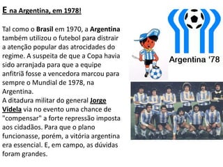 E na Argentina, em 1978!Tal como o Brasil em 1970, a Argentina também utilizou o futebol para distrair a atenção popular das atrocidades do regime. A suspeita de que a Copa havia sido arranjada para que a equipe anfitriã fosse a vencedora marcou para sempre o Mundial de 1978, na Argentina. A ditadura militar do general Jorge Videla via no evento uma chance de "compensar" a forte repressão imposta aos cidadãos. Para que o plano funcionasse, porém, a vitória argentina era essencial. E, em campo, as dúvidas foram grandes.