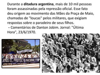 Durante a ditadura argentina, mais de 10 mil pessoas foram assassinadas pela repressão oficial. Esse fato deu origem ao movimento das Mães da Praça de Maio, chamadas de "loucas" pelos militares, que exigiam respostas sobre o paradeiro de seus filhos. - Comentários de Danton Jobim. Jornal: "Última Hora", 23/6/1970.