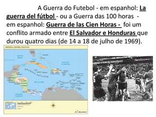 		A Guerra do Futebol - em espanhol: La guerra delfútbol- ou a Guerra das 100 horas  -  em espanhol: Guerra de lasCien Horas -  foi um conflito armado entre El Salvador e Honduras que durou quatro dias (de 14 a 18 de julho de 1969).