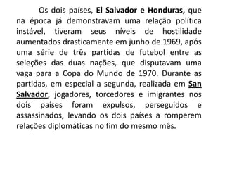 Os dois países, El Salvador e Honduras, que na época já demonstravam uma relação política instável, tiveram seus níveis de hostilidade aumentados drasticamente em junho de 1969, após uma série de três partidas de futebol entre as seleções das duas nações, que disputavam uma vaga para a Copa do Mundo de 1970. Durante as partidas, em especial a segunda, realizada em San Salvador, jogadores, torcedores e imigrantes nos dois países foram expulsos, perseguidos e assassinados, levando os dois países a romperem relações diplomáticas no fim do mesmo mês.