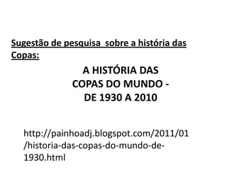 Sugestão de pesquisa  sobre a história das Copas: A HISTÓRIA DAS COPAS DO MUNDO - DE 1930 A 2010 http://painhoadj.blogspot.com/2011/01/historia-das-copas-do-mundo-de-1930.html