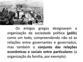 	Os antigos gregos designavam a organização da sociedade política (pólis) como um todo, compreendendo não só as relações entre governantes e governados, mas também o conjunto das relações econômicas e sociais entre particulares (a organização da família, por exemplo).