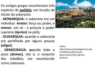 Os antigos gregos reconheciam três espécies de politéia, em função do titular da soberania:. MONARQUIA: o soberano era um indivíduo -kratos: força ou poder, e monos: um só - e possuía o poder supremo (kyrion) na pólis;. OLIGARQUIA: quando a soberania era partilhada por alguns poucos (oligoi); . DEMOCRACIA: quando todo o povo (demos), isto é, o conjunto dos cidadãos, era reconhecido como soberano.Fonte:http://www.escoladegoverno.org.br/biblioteca/formacao-governantes/162-regimes-politicos
