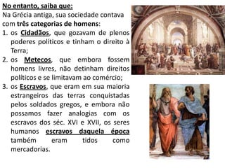 No entanto, saiba que:Na Grécia antiga, sua sociedade contava com três categorias de homens:os Cidadãos, que gozavam de plenos poderes políticos e tinham o direito à Terra; os Metecos, que embora fossem homens livres, não detinham direitos políticos e se limitavam ao comércio; os Escravos, que eram em sua maioria estrangeiros das terras conquistadas pelos soldados gregos, e embora não possamos fazer analogias com os escravos dos séc. XVI e XVII, os seres humanos escravos daquela época também eram tidos como mercadorias.