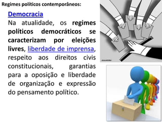 DemocraciaNa atualidade, os regimes políticos democráticos se caracterizam por eleições livres, liberdade de imprensa, respeito aos direitos civis constitucionais, garantias para a oposição e liberdade de organização e expressão do pensamento político.Regimes políticos contemporâneos: