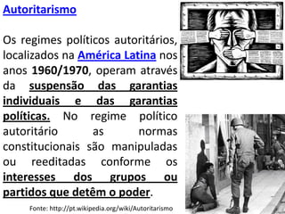 AutoritarismoOs regimes políticos autoritários, localizados na América Latinanos anos 1960/1970, operam através da suspensão das garantias individuais e das garantias políticas. No regime político autoritário as normas constitucionais são manipuladas ou reeditadas conforme os interesses dos grupos ou partidos que detêm o poder.Fonte: http://pt.wikipedia.org/wiki/Autoritarismo