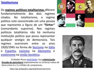 TotalitarismoOs regimes políticos totalitaristas diferem fundamentalmente dos dois regimes citados. No totalitarismo, o regime político está concentrado em uma pessoa que representa a figura de um “fürher” (comandante supremo). Nos regimes políticos totalitários não há nenhuma instituição política que possa representar qualquer vestígio de democracia. Tais regimes ocorreram entre os anos 1920/1945 na forma de fascismo na Itália e Espanha, nazismo na Alemanha e estalinismo na União Soviética.	O ditador Russo Josef Stalin. Sua coletivização forçada da agricultura (especialmente na Ucrânia) matou de fome entre 6 e 11 milhões de camponeses.http://pt.wikipedia.org/wiki/Autoritarismo