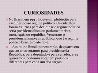  No Brasil, em 1993, houve um plebiscito para
escolher nosso regime político. Os cidadãos
foram às urnas para decidir se o regime político
seria presidencialista ou parlamentarista,
monarquia ou república. Venceram o
presidencialismo e a república, que é o regime
político brasileiro até hoje.
 Assim, no Brasil, por exemplo, de quatro em
quatro anos votamos para presidente da
República, para deputado e para senador, e, se
quisermos, podemos votar em partidos
diferentes para cada um dos cargos.
 